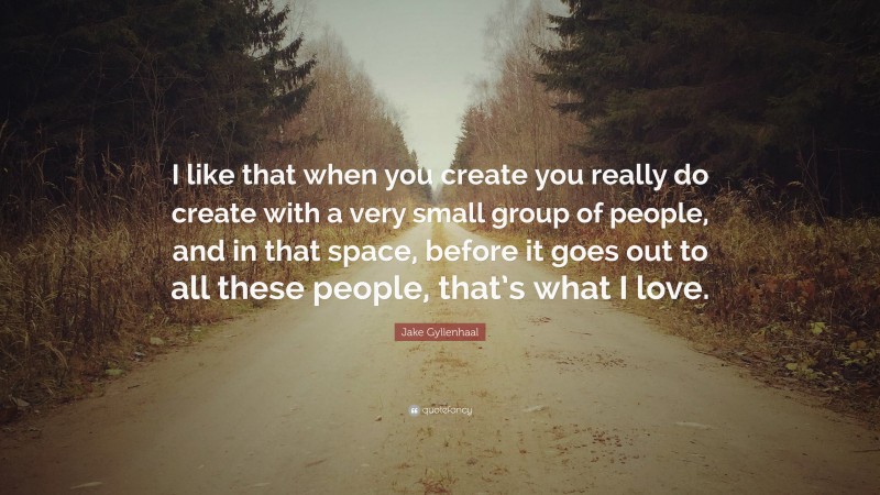 Jake Gyllenhaal Quote: “I like that when you create you really do create with a very small group of people, and in that space, before it goes out to all these people, that’s what I love.”