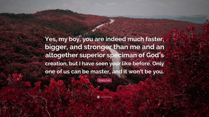 Emery Lee Quote: “Yes, my boy, you are indeed much faster, bigger, and stronger than me and an altogether superior speciman of God’s creation, but I have seen your like before. Only one of us can be master, and it won’t be you.”