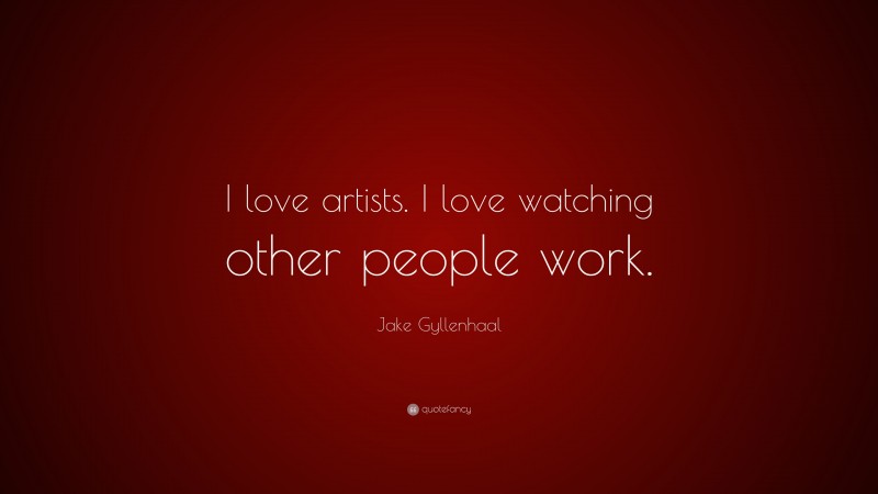 Jake Gyllenhaal Quote: “I love artists. I love watching other people work.”