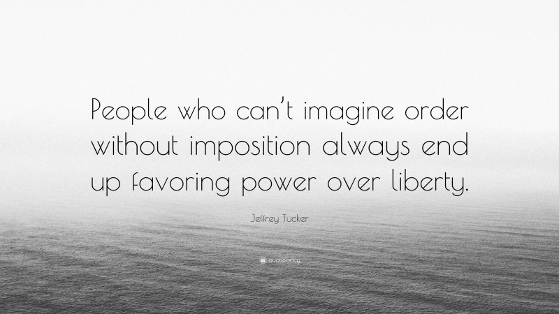 Jeffrey Tucker Quote: “People who can’t imagine order without imposition always end up favoring power over liberty.”