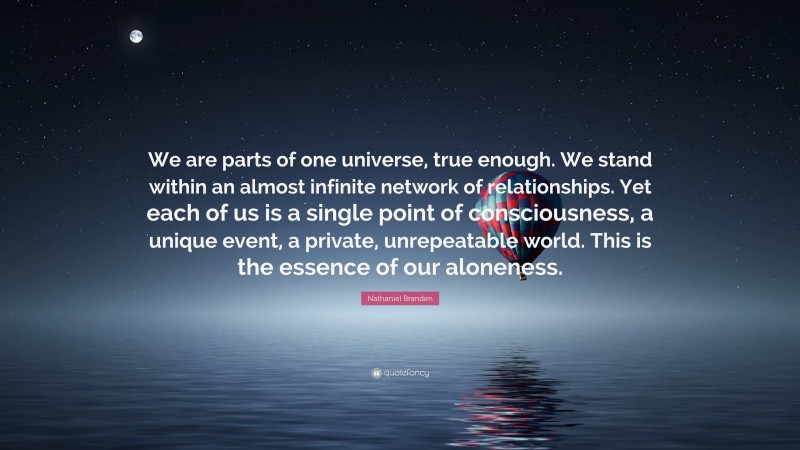 Nathaniel Branden Quote: “We are parts of one universe, true enough. We stand within an almost infinite network of relationships. Yet each of us is a single point of consciousness, a unique event, a private, unrepeatable world. This is the essence of our aloneness.”
