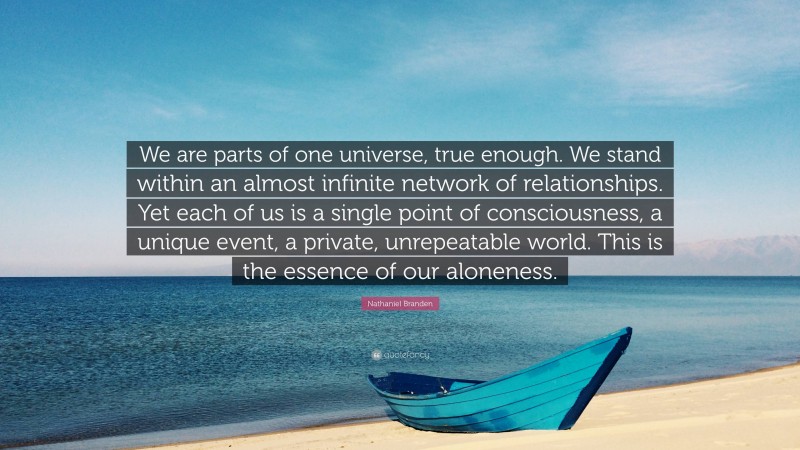 Nathaniel Branden Quote: “We are parts of one universe, true enough. We stand within an almost infinite network of relationships. Yet each of us is a single point of consciousness, a unique event, a private, unrepeatable world. This is the essence of our aloneness.”