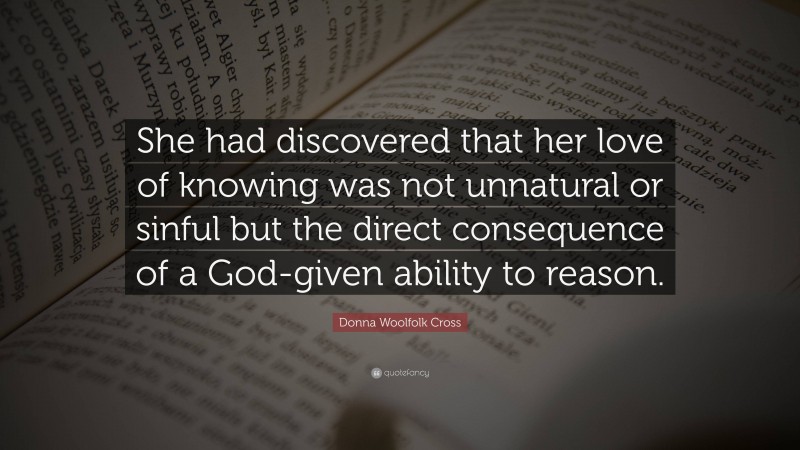 Donna Woolfolk Cross Quote: “She had discovered that her love of knowing was not unnatural or sinful but the direct consequence of a God-given ability to reason.”