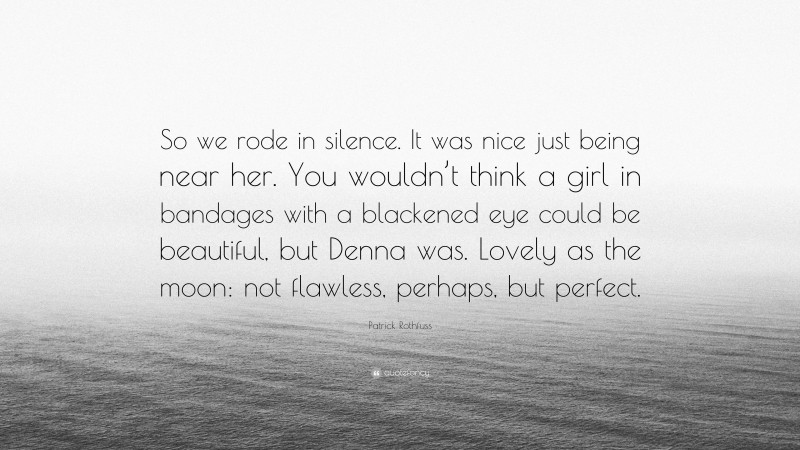 Patrick Rothfuss Quote: “So we rode in silence. It was nice just being near her. You wouldn’t think a girl in bandages with a blackened eye could be beautiful, but Denna was. Lovely as the moon: not flawless, perhaps, but perfect.”