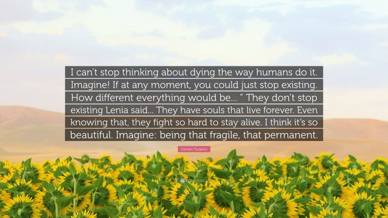 Carolyn Turgeon Quote: “I can’t stop thinking about dying the way humans do it. Imagine! If at any moment, you could just stop existing. How different everything would be... ” They don’t stop existing Lenia said... They have souls that live forever. Even knowing that, they fight so hard to stay alive. I think it’s so beautiful. Imagine: being that fragile, that permanent.”