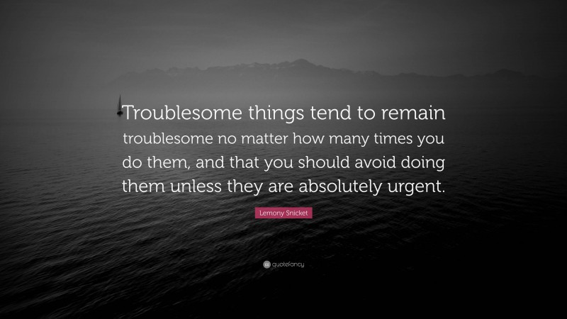 Lemony Snicket Quote: “Troublesome things tend to remain troublesome no matter how many times you do them, and that you should avoid doing them unless they are absolutely urgent.”