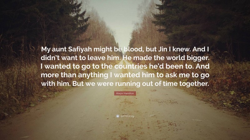Alwyn Hamilton Quote: “My aunt Safiyah might be blood, but Jin I knew. And I didn’t want to leave him. He made the world bigger. I wanted to go to the countries he’d been to. And more than anything I wanted him to ask me to go with him. But we were running out of time together.”