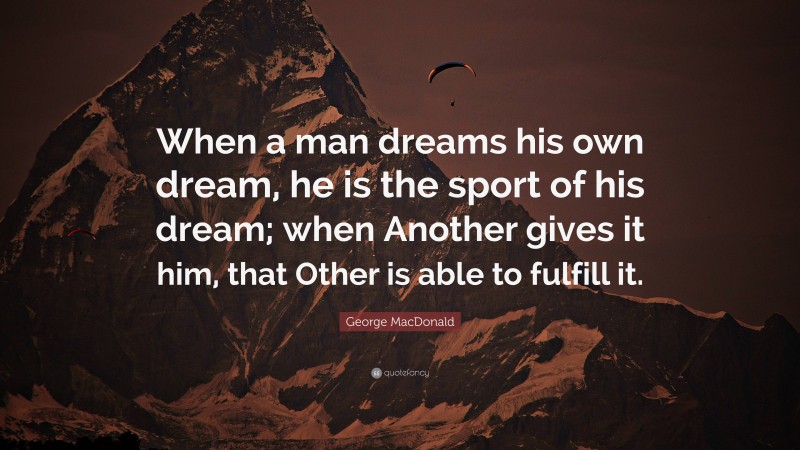 George MacDonald Quote: “When a man dreams his own dream, he is the sport of his dream; when Another gives it him, that Other is able to fulfill it.”