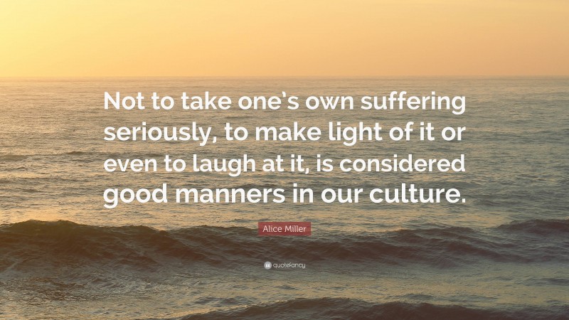 Alice Miller Quote: “Not to take one’s own suffering seriously, to make light of it or even to laugh at it, is considered good manners in our culture.”