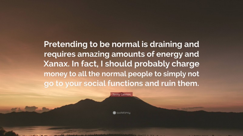 Jenny Lawson Quote: “Pretending to be normal is draining and requires amazing amounts of energy and Xanax. In fact, I should probably charge money to all the normal people to simply not go to your social functions and ruin them.”