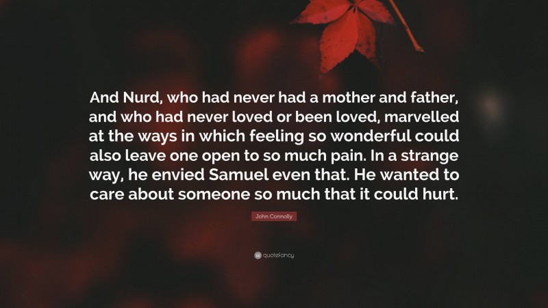 John Connolly Quote: “And Nurd, who had never had a mother and father, and who had never loved or been loved, marvelled at the ways in which feeling so wonderful could also leave one open to so much pain. In a strange way, he envied Samuel even that. He wanted to care about someone so much that it could hurt.”