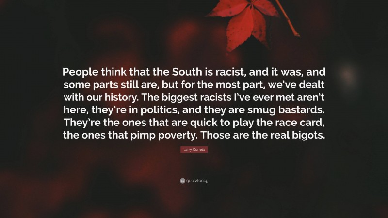 Larry Correia Quote: “People think that the South is racist, and it was, and some parts still are, but for the most part, we’ve dealt with our history. The biggest racists I’ve ever met aren’t here, they’re in politics, and they are smug bastards. They’re the ones that are quick to play the race card, the ones that pimp poverty. Those are the real bigots.”