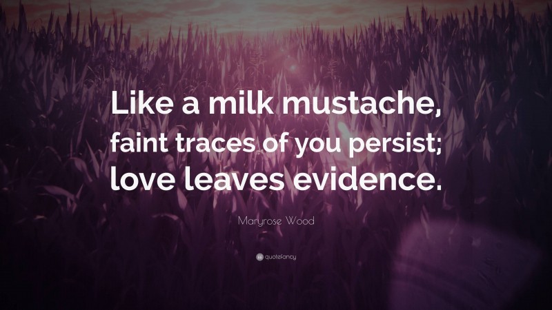 Maryrose Wood Quote: “Like a milk mustache, faint traces of you persist; love leaves evidence.”