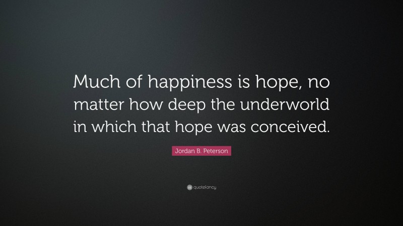 Jordan B. Peterson Quote: “Much of happiness is hope, no matter how deep the underworld in which that hope was conceived.”