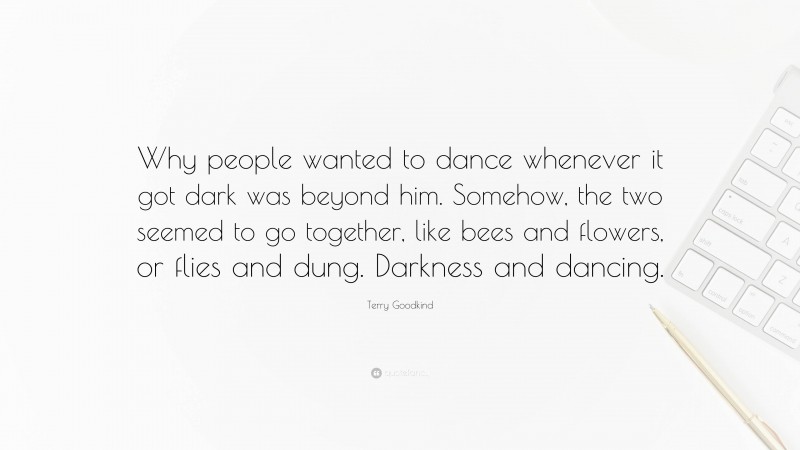 Terry Goodkind Quote: “Why people wanted to dance whenever it got dark was beyond him. Somehow, the two seemed to go together, like bees and flowers, or flies and dung. Darkness and dancing.”