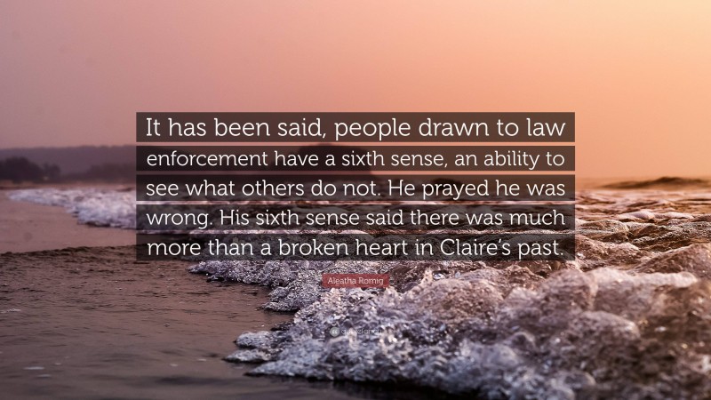 Aleatha Romig Quote: “It has been said, people drawn to law enforcement have a sixth sense, an ability to see what others do not. He prayed he was wrong. His sixth sense said there was much more than a broken heart in Claire’s past.”