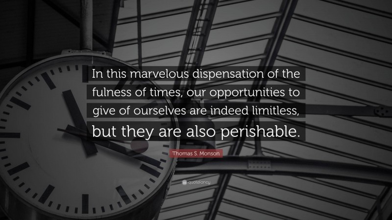 Thomas S. Monson Quote: “In this marvelous dispensation of the fulness of times, our opportunities to give of ourselves are indeed limitless, but they are also perishable.”