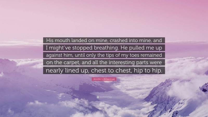 Jennifer L. Armentrout Quote: “His mouth landed on mine, crashed into mine, and I might’ve stopped breathing. He pulled me up against him, until only the tips of my toes remained on the carpet, and all the interesting parts were nearly lined up, chest to chest, hip to hip.”