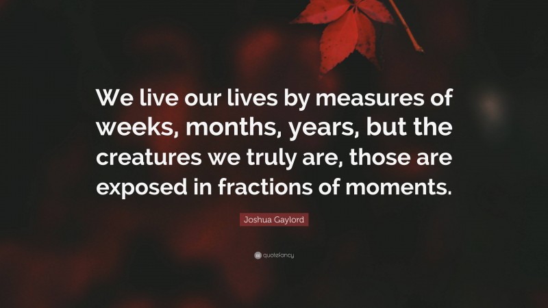 Joshua Gaylord Quote: “We live our lives by measures of weeks, months, years, but the creatures we truly are, those are exposed in fractions of moments.”