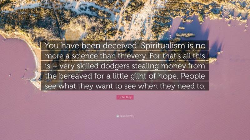 Libba Bray Quote: “You have been deceived. Spiritualism is no more a science than thievery. For that’s all this is – very skilled dodgers stealing money from the bereaved for a little glint of hope. People see what they want to see when they need to.”