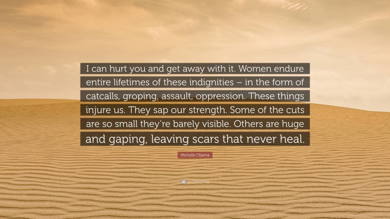 Michelle Obama Quote: “I can hurt you and get away with it. Women endure entire lifetimes of these indignities – in the form of catcalls, groping, assault, oppression. These things injure us. They sap our strength. Some of the cuts are so small they’re barely visible. Others are huge and gaping, leaving scars that never heal.”