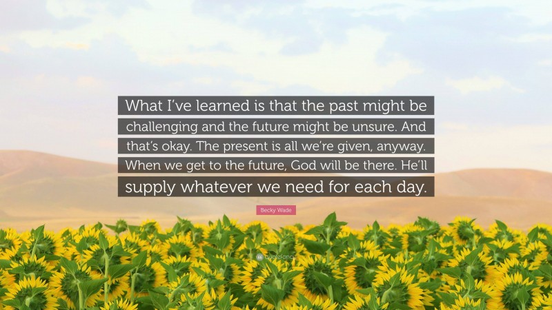 Becky Wade Quote: “What I’ve learned is that the past might be challenging and the future might be unsure. And that’s okay. The present is all we’re given, anyway. When we get to the future, God will be there. He’ll supply whatever we need for each day.”