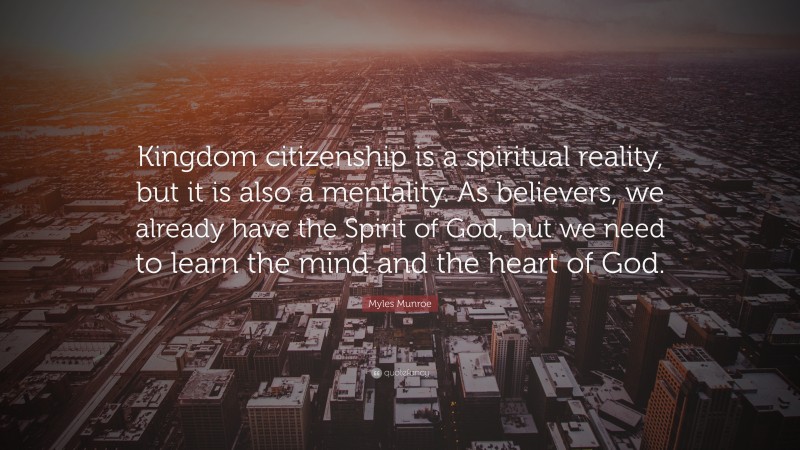 Myles Munroe Quote: “Kingdom citizenship is a spiritual reality, but it is also a mentality. As believers, we already have the Spirit of God, but we need to learn the mind and the heart of God.”