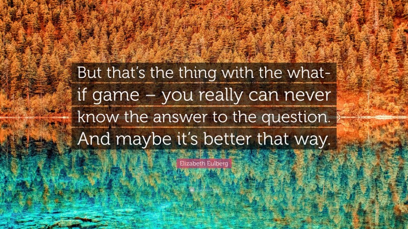 Elizabeth Eulberg Quote: “But that’s the thing with the what-if game – you really can never know the answer to the question. And maybe it’s better that way.”