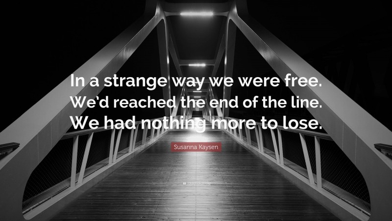 Susanna Kaysen Quote: “In a strange way we were free. We’d reached the end of the line. We had nothing more to lose.”