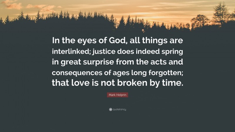 Mark Helprin Quote: “In the eyes of God, all things are interlinked; justice does indeed spring in great surprise from the acts and consequences of ages long forgotten; that love is not broken by time.”