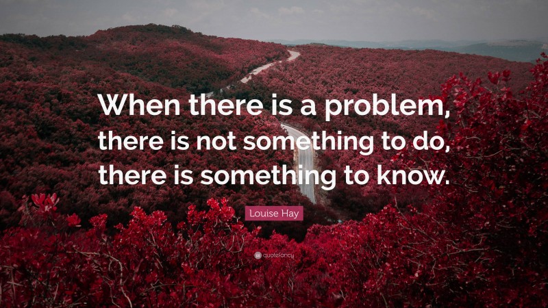 Louise Hay Quote: “When there is a problem, there is not something to do, there is something to know.”