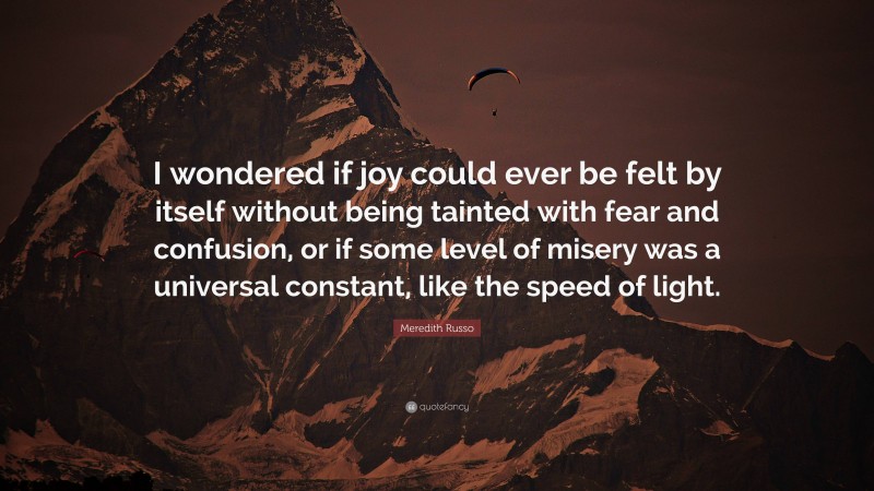 Meredith Russo Quote: “I wondered if joy could ever be felt by itself without being tainted with fear and confusion, or if some level of misery was a universal constant, like the speed of light.”
