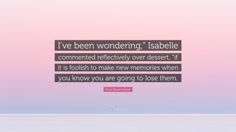 Erica Bauermeister Quote: “I’ve been wondering,” Isabelle commented reflectively over dessert, “if it is foolish to make new memories when you know you are going to lose them.”