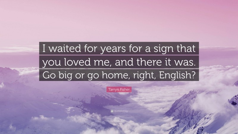 Tarryn Fisher Quote: “I waited for years for a sign that you loved me, and there it was. Go big or go home, right, English?”