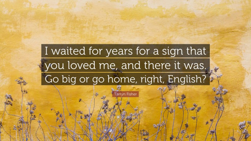 Tarryn Fisher Quote: “I waited for years for a sign that you loved me, and there it was. Go big or go home, right, English?”