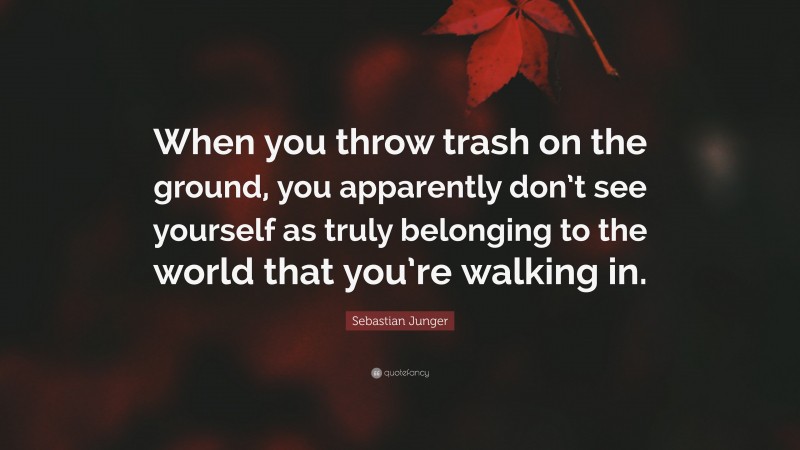 Sebastian Junger Quote: “When you throw trash on the ground, you apparently don’t see yourself as truly belonging to the world that you’re walking in.”