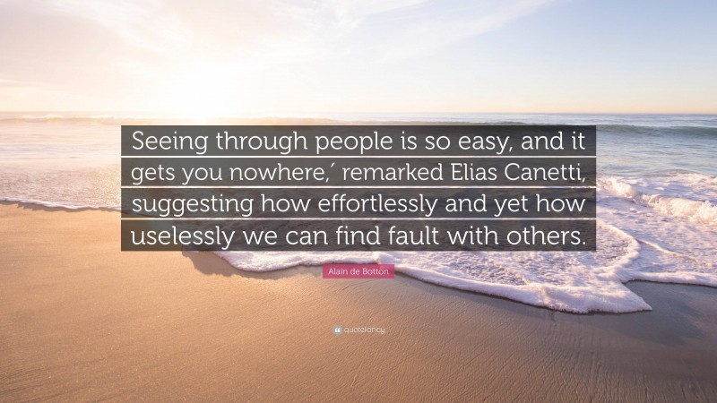 Alain de Botton Quote: “Seeing through people is so easy, and it gets you nowhere,′ remarked Elias Canetti, suggesting how effortlessly and yet how uselessly we can find fault with others.”