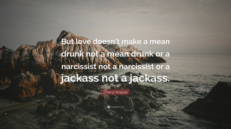 Cheryl Strayed Quote: “But love doesn’t make a mean drunk not a mean drunk or a narcissist not a narcissist or a jackass not a jackass.”
