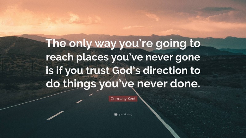 Germany Kent Quote: “The only way you’re going to reach places you’ve never gone is if you trust God’s direction to do things you’ve never done.”