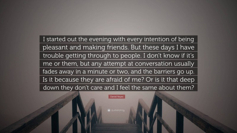 Daniel Keyes Quote: “I started out the evening with every intention of being pleasant and making friends. But these days I have trouble getting through to people. I don’t know if it’s me or them, but any attempt at conversation usually fades away in a minute or two, and the barriers go up. Is it because they are afraid of me? Or is it that deep down they don’t care and I feel the same about them?”