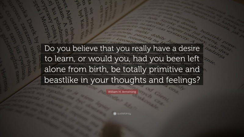 William H. Armstrong Quote: “Do you believe that you really have a desire to learn, or would you, had you been left alone from birth, be totally primitive and beastlike in your thoughts and feelings?”