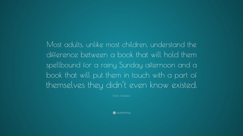 Mark Haddon Quote: “Most adults, unlike most children, understand the difference between a book that will hold them spellbound for a rainy Sunday afternoon and a book that will put them in touch with a part of themselves they didn’t even know existed.”