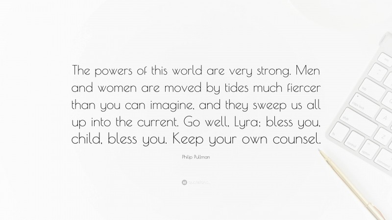 Philip Pullman Quote: “The powers of this world are very strong. Men and women are moved by tides much fiercer than you can imagine, and they sweep us all up into the current. Go well, Lyra; bless you, child, bless you. Keep your own counsel.”