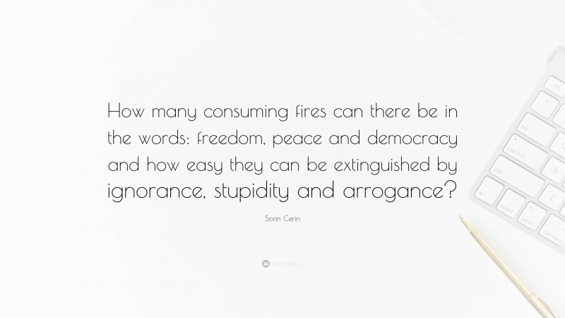 Sorin Cerin Quote: “How many consuming fires can there be in the words: freedom, peace and democracy and how easy they can be extinguished by ignorance, stupidity and arrogance?”