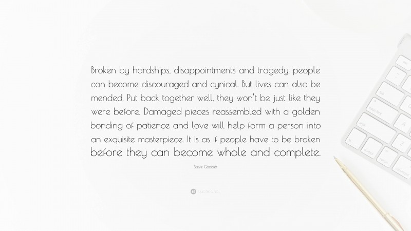 Steve Goodier Quote: “Broken by hardships, disappointments and tragedy, people can become discouraged and cynical. But lives can also be mended. Put back together well, they won’t be just like they were before. Damaged pieces reassembled with a golden bonding of patience and love will help form a person into an exquisite masterpiece. It is as if people have to be broken before they can become whole and complete.”