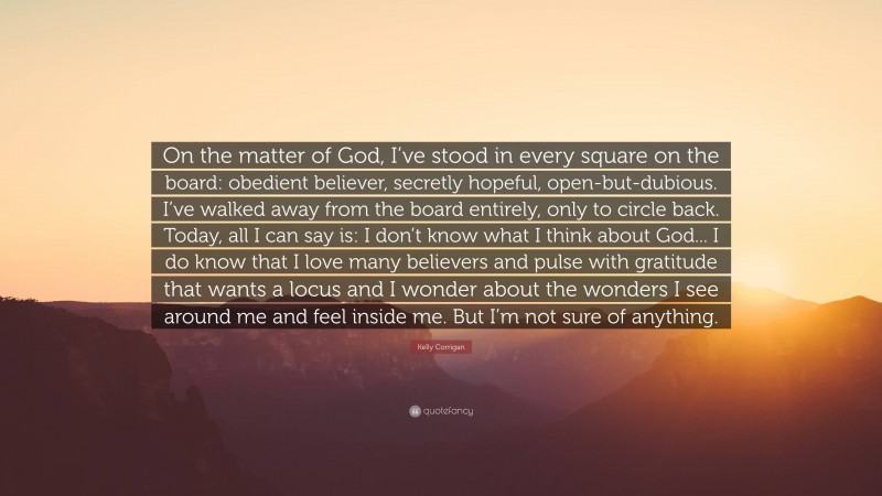 Kelly Corrigan Quote: “On the matter of God, I’ve stood in every square on the board: obedient believer, secretly hopeful, open-but-dubious. I’ve walked away from the board entirely, only to circle back. Today, all I can say is: I don’t know what I think about God... I do know that I love many believers and pulse with gratitude that wants a locus and I wonder about the wonders I see around me and feel inside me. But I’m not sure of anything.”