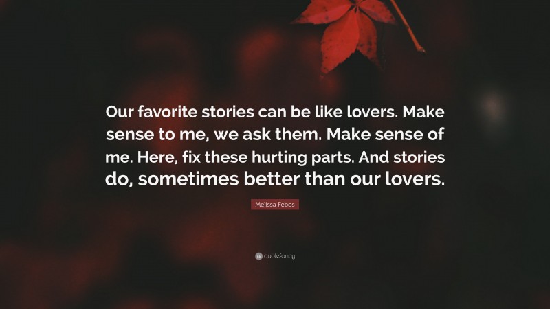 Melissa Febos Quote: “Our favorite stories can be like lovers. Make sense to me, we ask them. Make sense of me. Here, fix these hurting parts. And stories do, sometimes better than our lovers.”