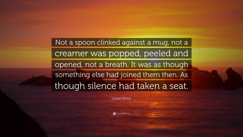 Louise Penny Quote: “Not a spoon clinked against a mug, not a creamer was popped, peeled and opened, not a breath. It was as though something else had joined them then. As though silence had taken a seat.”