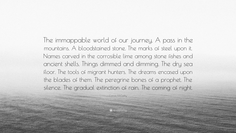 Cormac McCarthy Quote: “The immappable world of our journey. A pass in the mountains. A bloodstained stone. The marks of steel upon it. Names carved in the corrosible lime among stone fishes and ancient shells. Things dimmed and dimming. The dry sea floor. The tools of migrant hunters. The dreams encased upon the blades of them. The peregrine bones of a prophet. The silence. The gradual extinction of rain. The coming of night.”