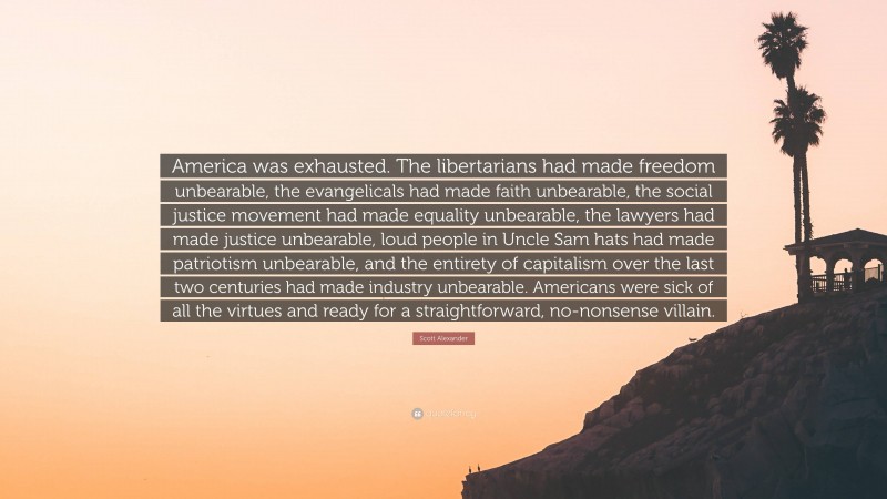 Scott Alexander Quote: “America was exhausted. The libertarians had made freedom unbearable, the evangelicals had made faith unbearable, the social justice movement had made equality unbearable, the lawyers had made justice unbearable, loud people in Uncle Sam hats had made patriotism unbearable, and the entirety of capitalism over the last two centuries had made industry unbearable. Americans were sick of all the virtues and ready for a straightforward, no-nonsense villain.”